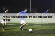 中央五台现场直播高清（中央五台现场直播高清下载）