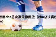 积臣cba总决赛录像回放（cba总决赛积分）