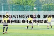 欧洲杯2024几月份开始比赛（欧洲杯2024几月份开始比赛什么时候结束）