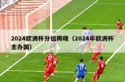 2024欧洲杯分组揭晓（2024年欧洲杯主办国）