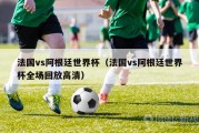 法国vs阿根廷世界杯（法国vs阿根廷世界杯全场回放高清）