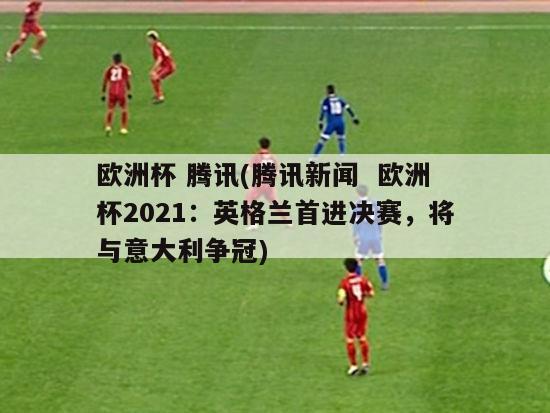 欧洲杯 腾讯(腾讯新闻  欧洲杯2021：英格兰首进决赛，将与意大利争冠)