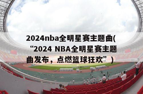 2024nba全明星赛主题曲(“2024 NBA全明星赛主题曲发布，点燃篮球狂欢”)