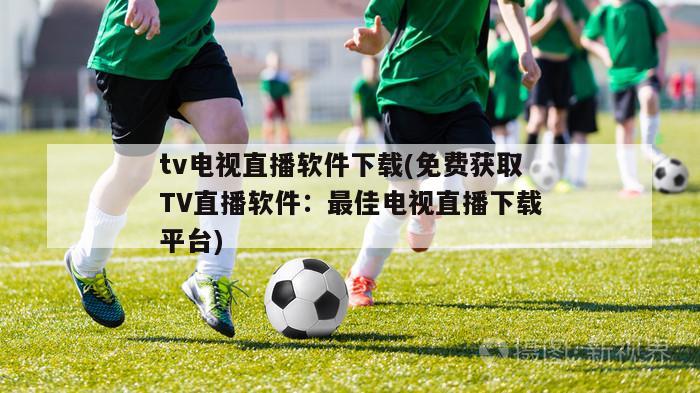 tv电视直播软件下载(免费获取TV直播软件：最佳电视直播下载平台)