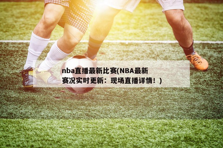 nba直播最新比赛(NBA最新赛况实时更新：现场直播详情！)